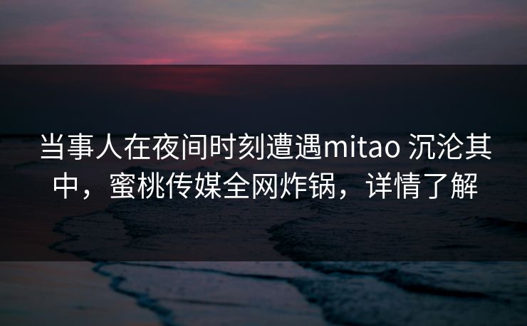 当事人在夜间时刻遭遇mitao 沉沦其中，蜜桃传媒全网炸锅，详情了解