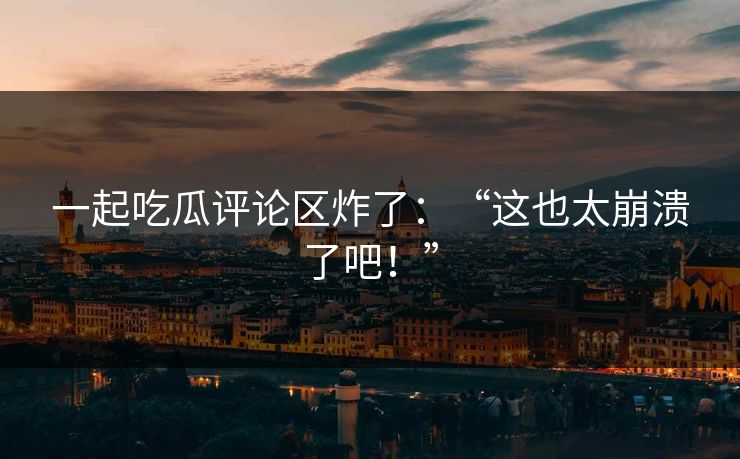 一起吃瓜评论区炸了：“这也太崩溃了吧！”