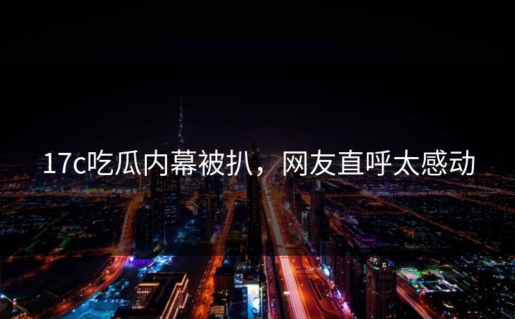 17c吃瓜内幕被扒，网友直呼太感动