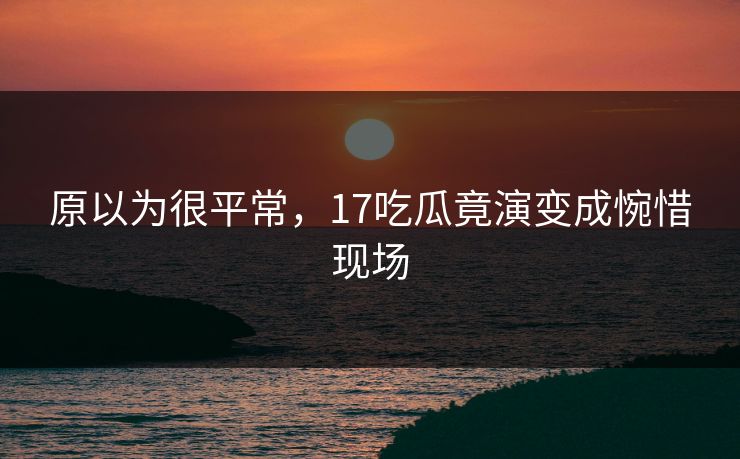 原以为很平常，17吃瓜竟演变成惋惜现场