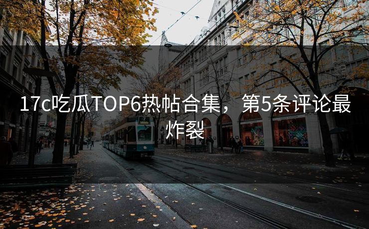 17c吃瓜TOP6热帖合集，第5条评论最炸裂