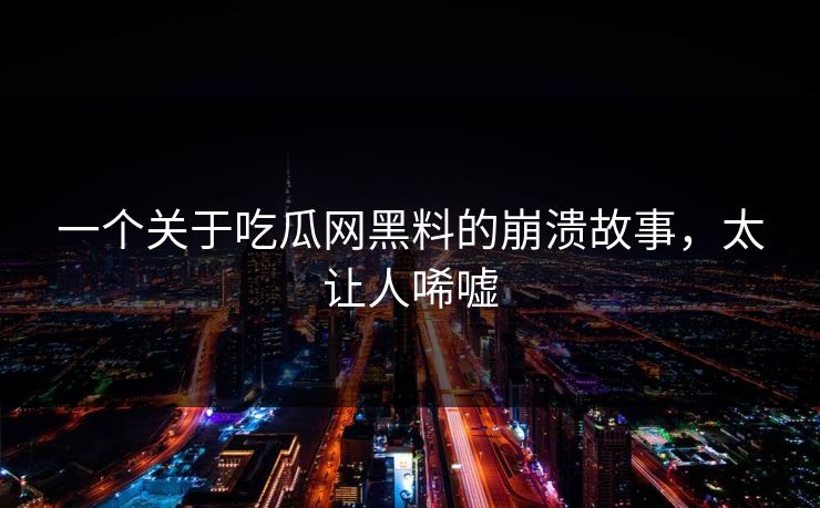 一个关于吃瓜网黑料的崩溃故事，太让人唏嘘