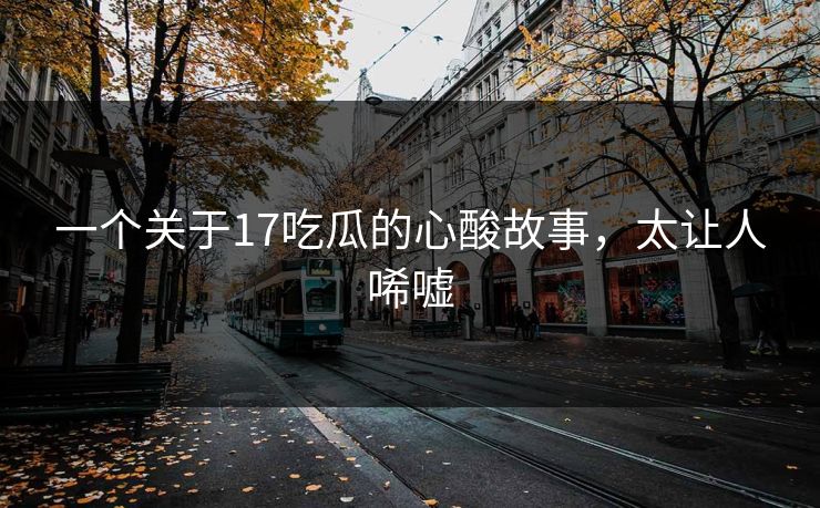 一个关于17吃瓜的心酸故事，太让人唏嘘