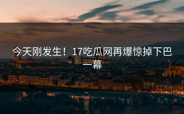 今天刚发生！17吃瓜网再爆惊掉下巴一幕