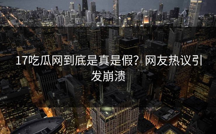 17吃瓜网到底是真是假？网友热议引发崩溃