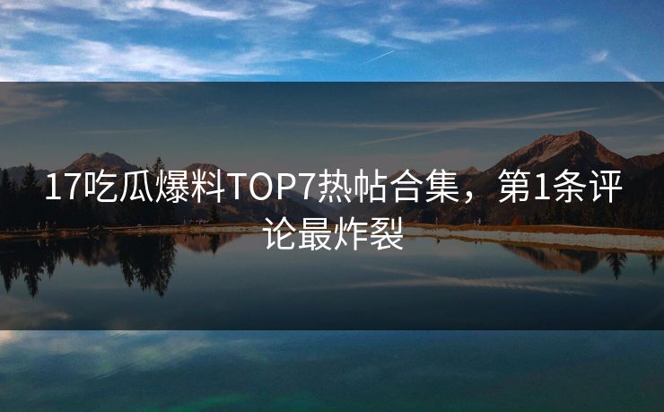 17吃瓜爆料TOP7热帖合集，第1条评论最炸裂