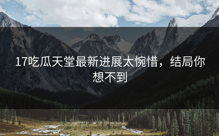 17吃瓜天堂最新进展太惋惜，结局你想不到