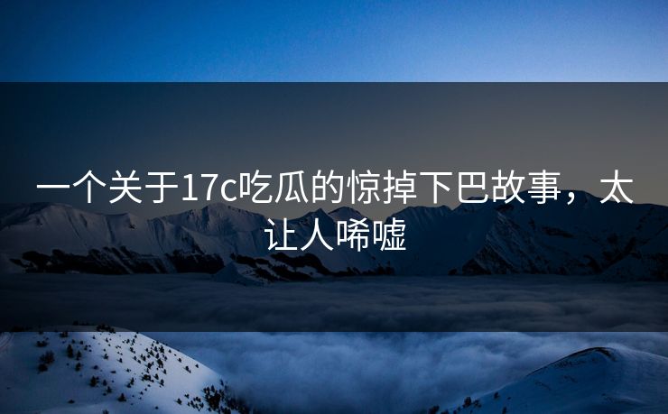一个关于17c吃瓜的惊掉下巴故事，太让人唏嘘
