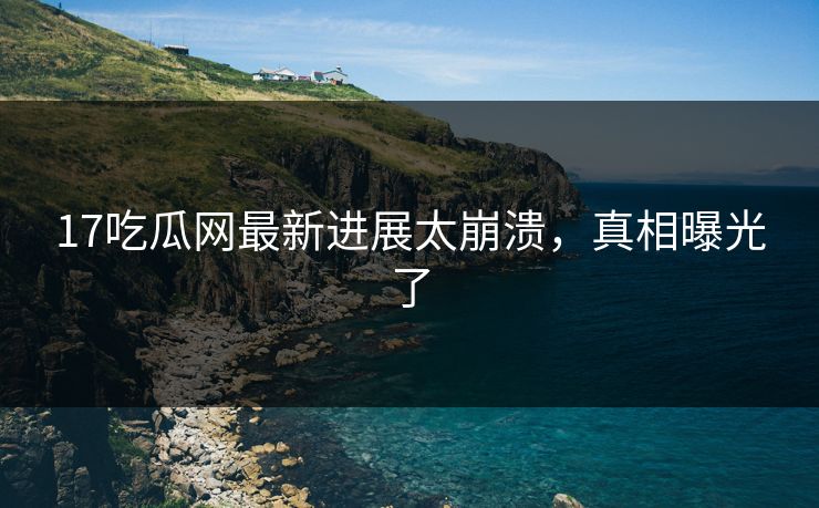 17吃瓜网最新进展太崩溃，真相曝光了