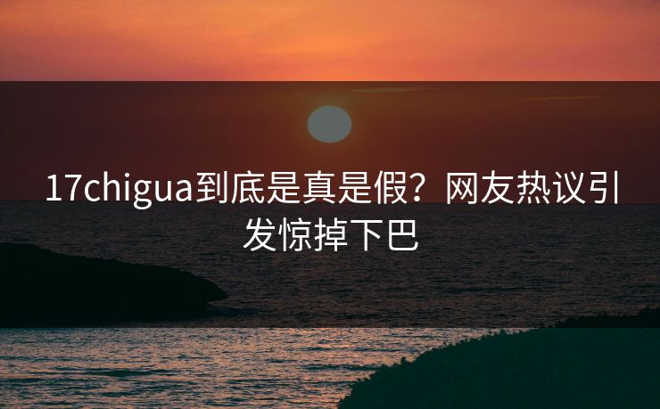 17chigua到底是真是假？网友热议引发惊掉下巴
