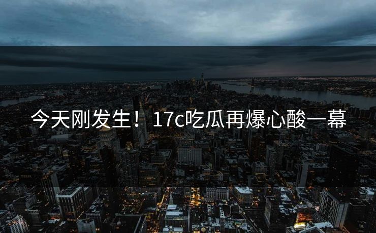 今天刚发生！17c吃瓜再爆心酸一幕