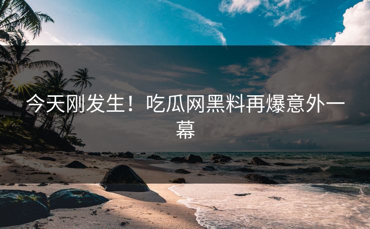 今天刚发生！吃瓜网黑料再爆意外一幕