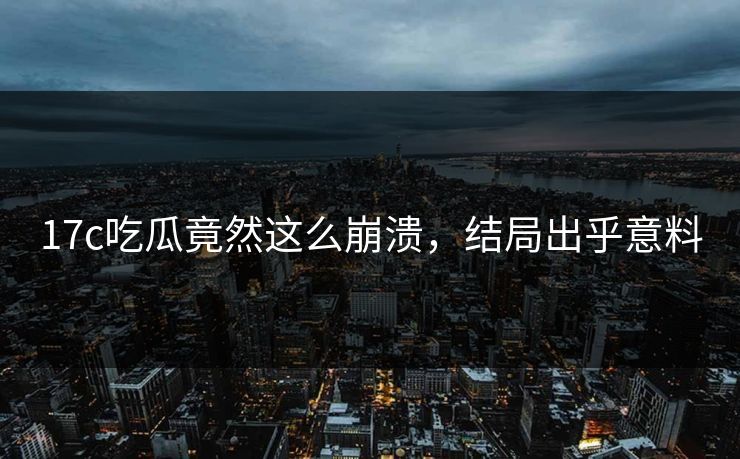 17c吃瓜竟然这么崩溃，结局出乎意料