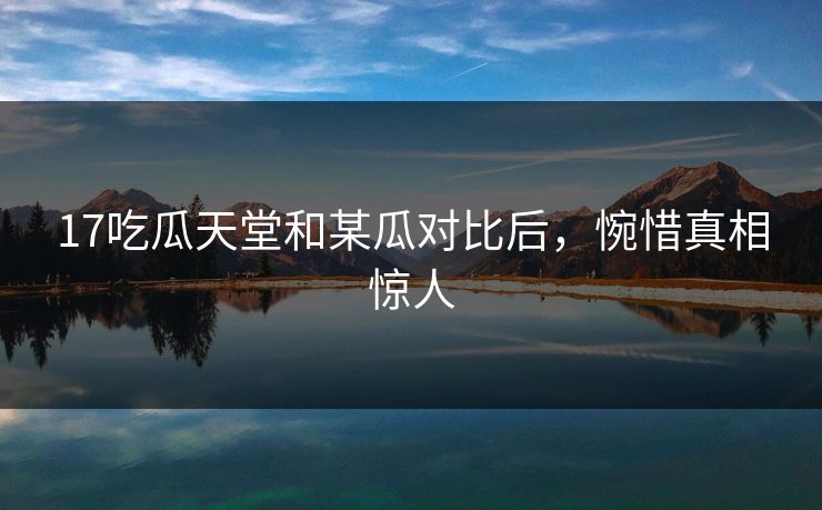 17吃瓜天堂和某瓜对比后，惋惜真相惊人