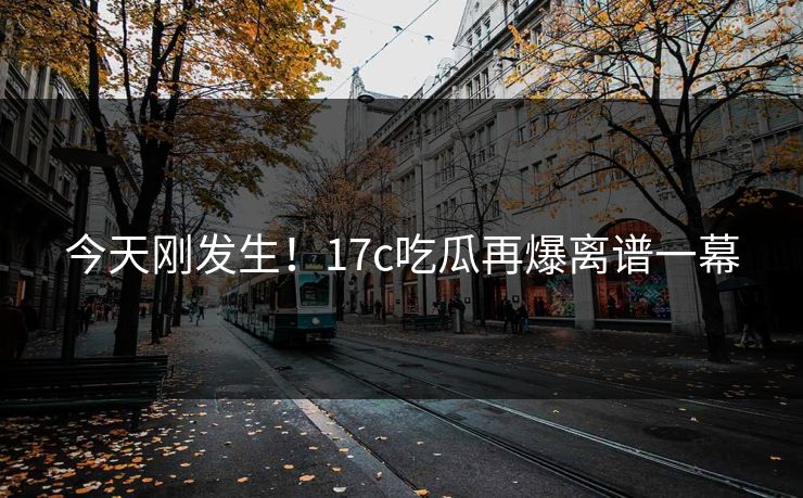今天刚发生！17c吃瓜再爆离谱一幕