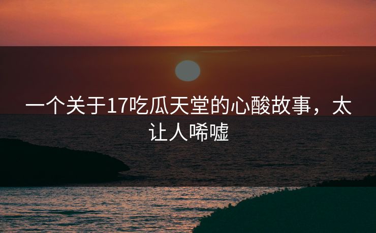 一个关于17吃瓜天堂的心酸故事，太让人唏嘘