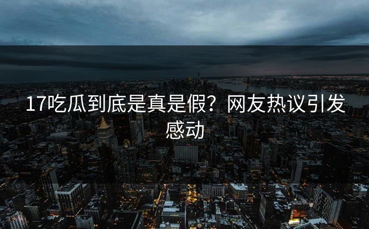 17吃瓜到底是真是假？网友热议引发感动