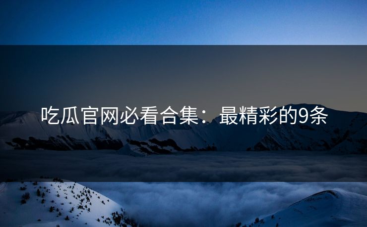 吃瓜官网必看合集：最精彩的9条