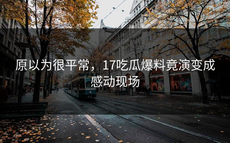 原以为很平常，17吃瓜爆料竟演变成感动现场