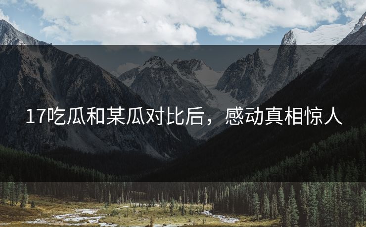 17吃瓜和某瓜对比后，感动真相惊人