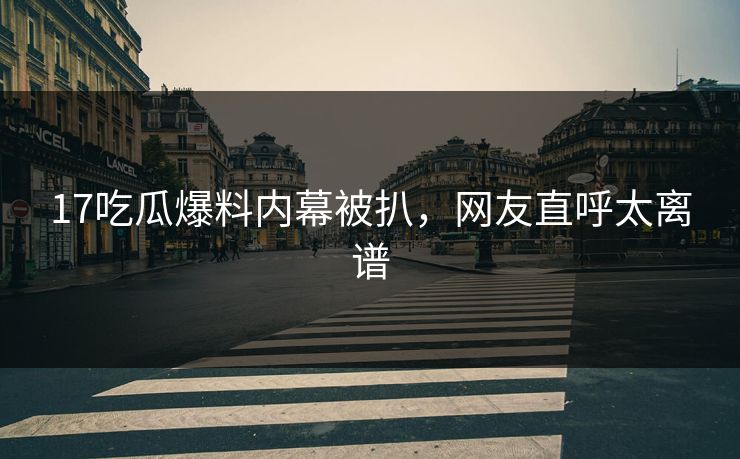 17吃瓜爆料内幕被扒，网友直呼太离谱