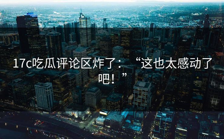 17c吃瓜评论区炸了：“这也太感动了吧！”
