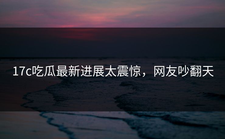 17c吃瓜最新进展太震惊，网友吵翻天