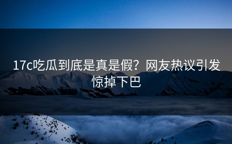 17c吃瓜到底是真是假？网友热议引发惊掉下巴