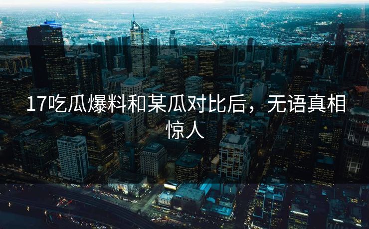 17吃瓜爆料和某瓜对比后，无语真相惊人