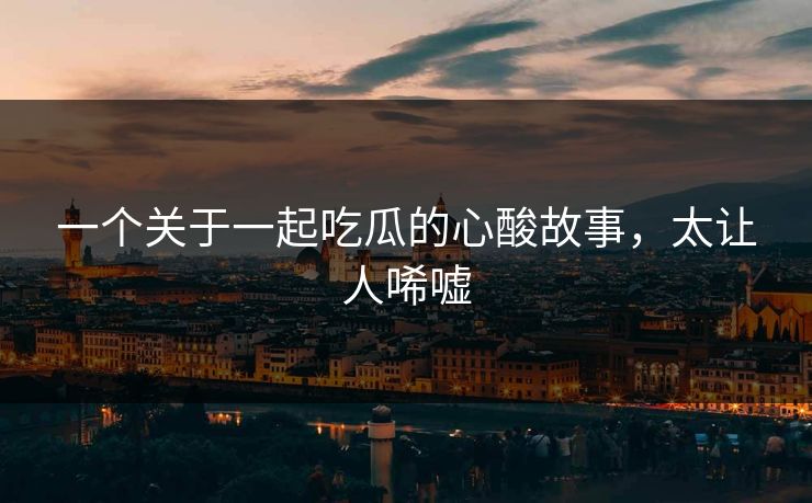 一个关于一起吃瓜的心酸故事，太让人唏嘘