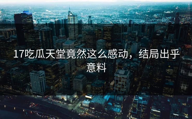 17吃瓜天堂竟然这么感动，结局出乎意料