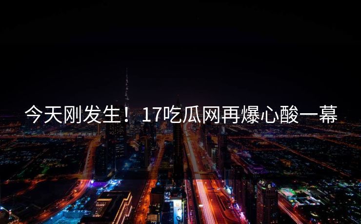今天刚发生！17吃瓜网再爆心酸一幕