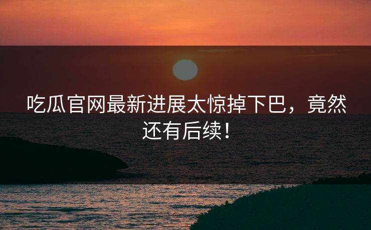 吃瓜官网最新进展太惊掉下巴，竟然还有后续！