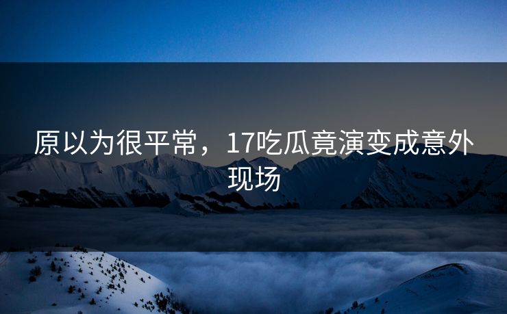 原以为很平常，17吃瓜竟演变成意外现场
