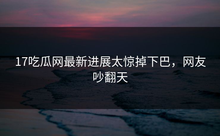 17吃瓜网最新进展太惊掉下巴，网友吵翻天