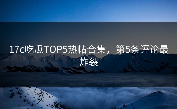 17c吃瓜TOP5热帖合集，第5条评论最炸裂