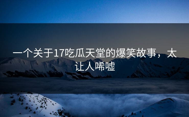 一个关于17吃瓜天堂的爆笑故事，太让人唏嘘