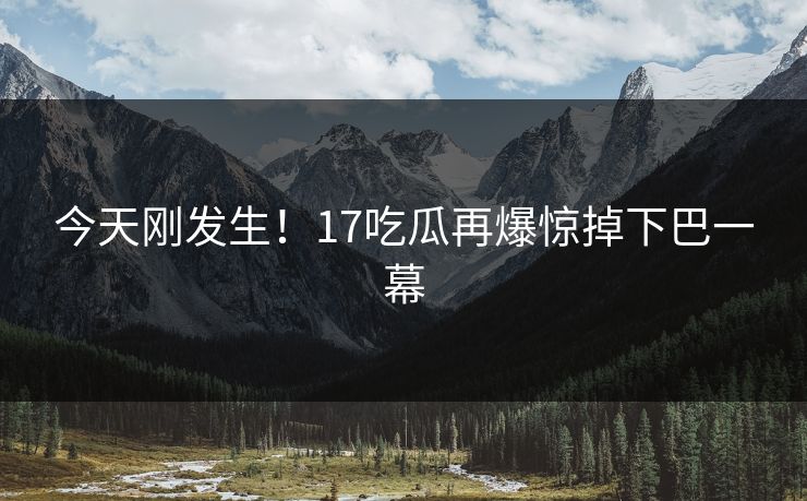 今天刚发生！17吃瓜再爆惊掉下巴一幕