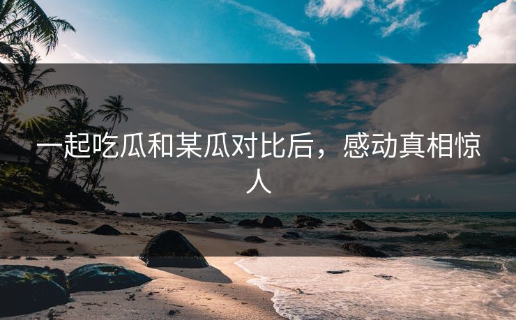 一起吃瓜和某瓜对比后，感动真相惊人