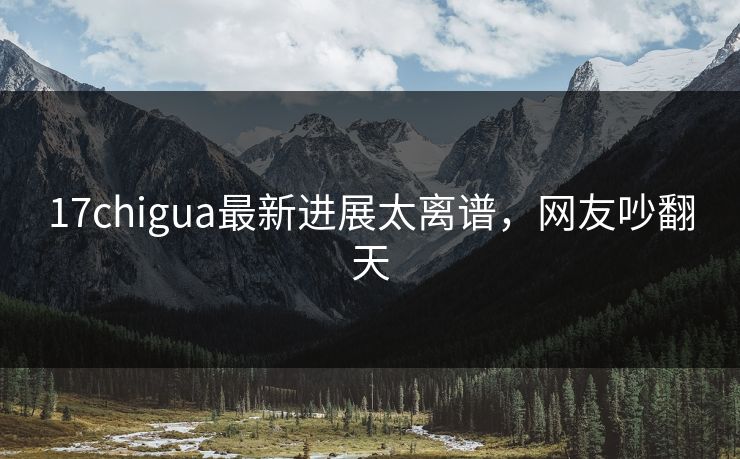 17chigua最新进展太离谱，网友吵翻天
