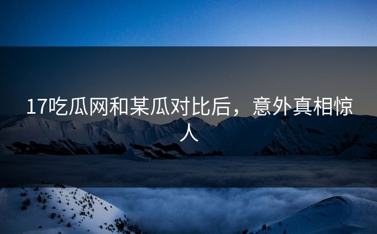 17吃瓜网和某瓜对比后，意外真相惊人