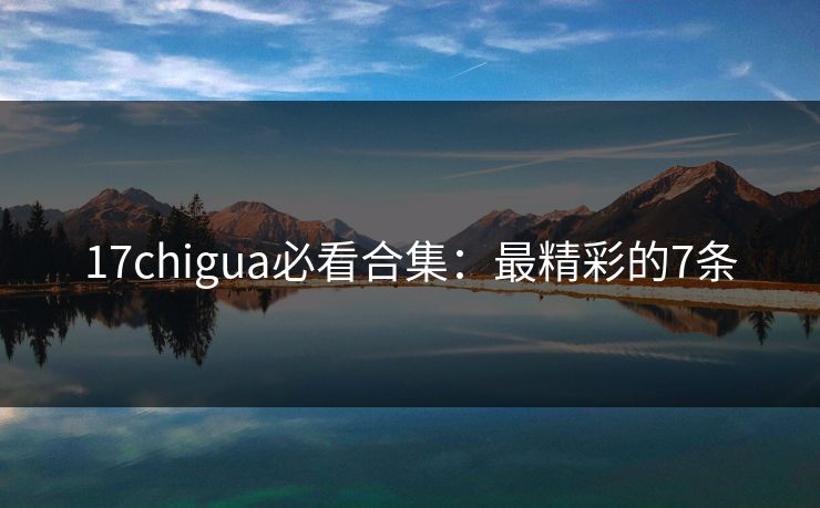 17chigua必看合集：最精彩的7条