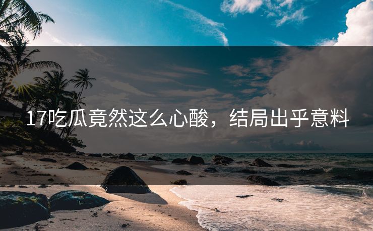 17吃瓜竟然这么心酸，结局出乎意料
