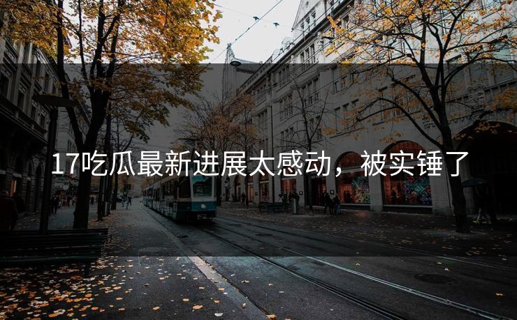 17吃瓜最新进展太感动，被实锤了