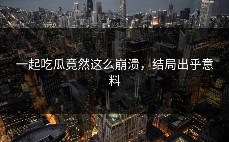 一起吃瓜竟然这么崩溃，结局出乎意料