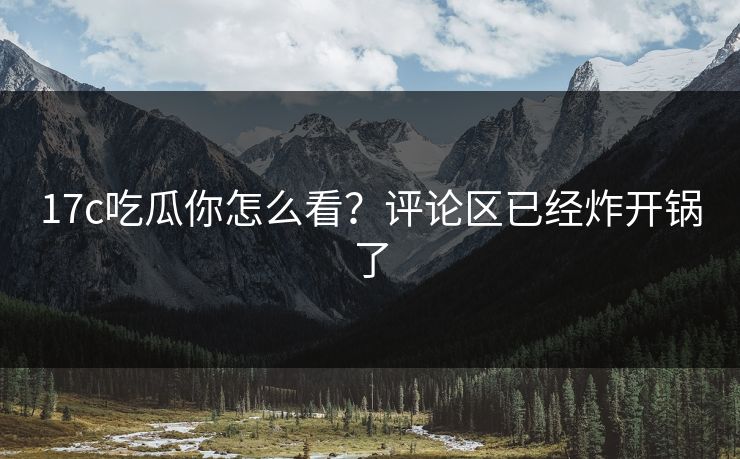 17c吃瓜你怎么看？评论区已经炸开锅了