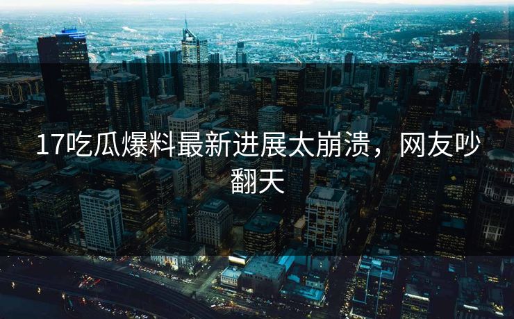 17吃瓜爆料最新进展太崩溃，网友吵翻天