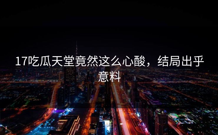 17吃瓜天堂竟然这么心酸，结局出乎意料