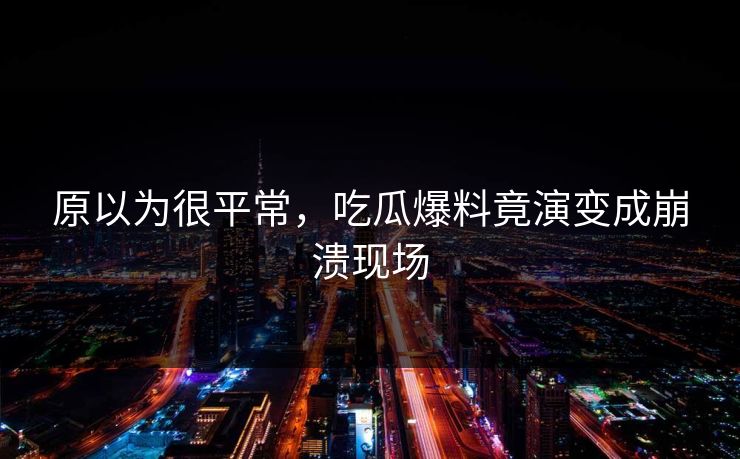 原以为很平常，吃瓜爆料竟演变成崩溃现场
