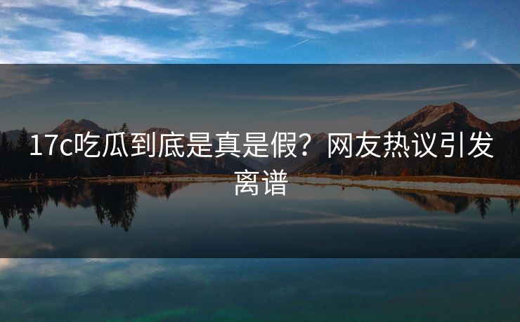 17c吃瓜到底是真是假？网友热议引发离谱